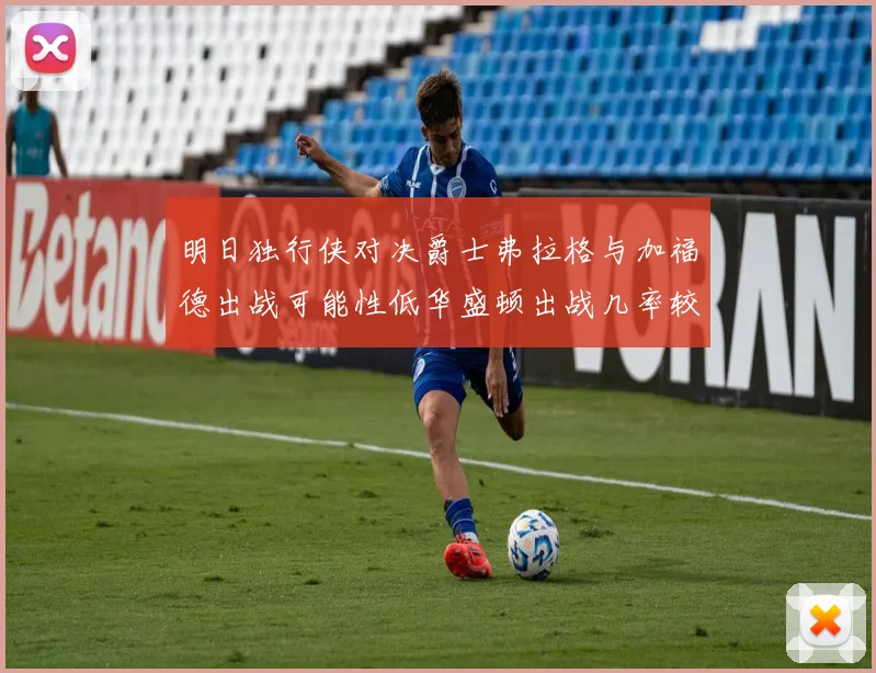 明日独行侠对决爵士弗拉格与加福德出战可能性低华盛顿出战几率较高