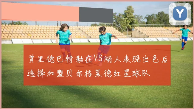 贾里德巴特勒在VS湖人表现出色后选择加盟贝尔格莱德红星球队
