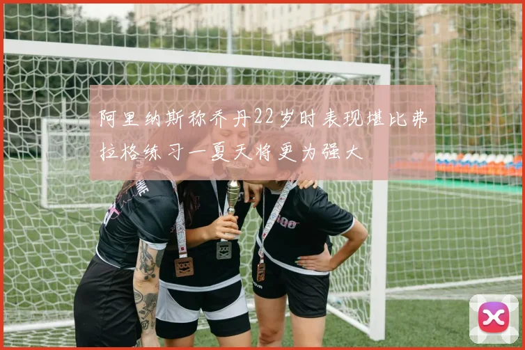 阿里纳斯称乔丹22岁时表现堪比弗拉格练习一夏天将更为强大