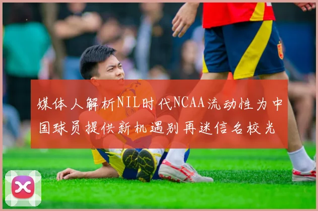 媒体人解析NIL时代NCAA流动性为中国球员提供新机遇别再迷信名校光环