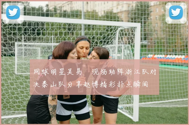 网球明星吴易昺现场助阵浙江队对决泰山队分享赵博精彩扑点瞬间