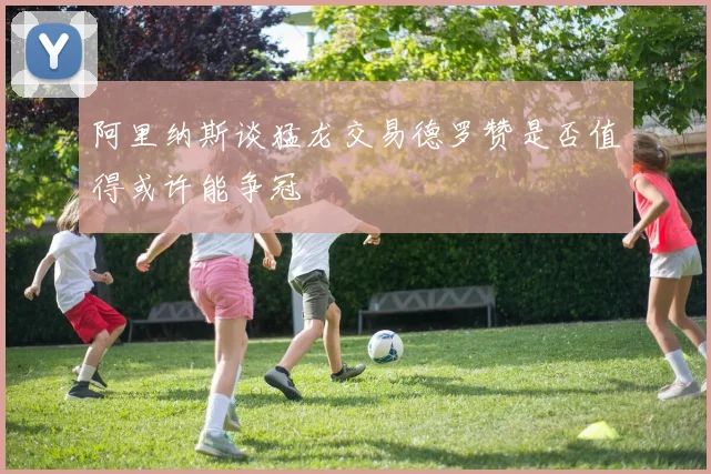 阿里纳斯谈猛龙交易德罗赞是否值得或许能争冠