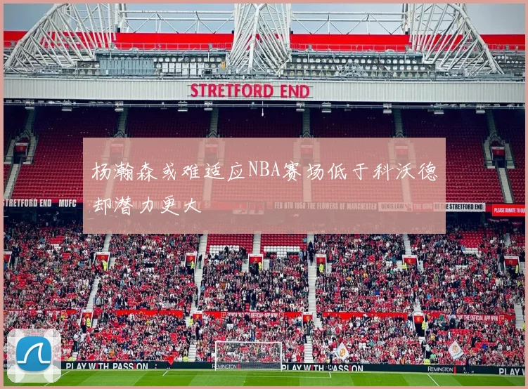 杨瀚森或难适应NBA赛场低于科沃德却潜力更大