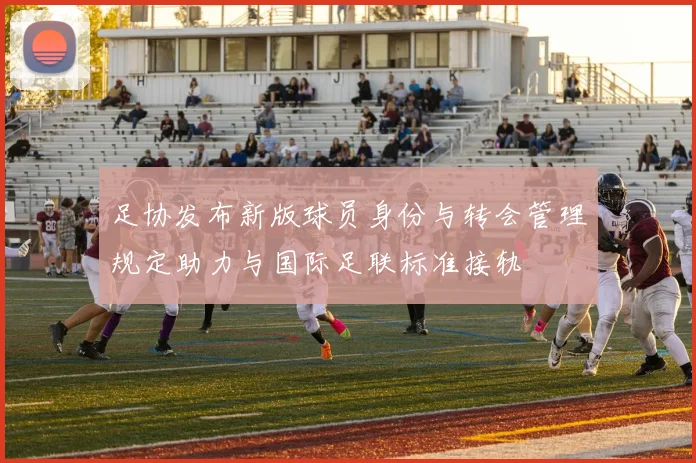 足协发布新版球员身份与转会管理规定助力与国际足联标准接轨