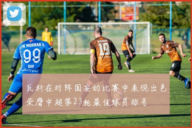 瓦科在对阵国安的比赛中表现出色荣膺中超第23轮最佳球员称号
