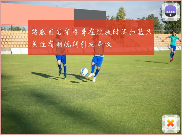 路威直言字母哥在垃圾时间扣篮只关注有利规则引发争议