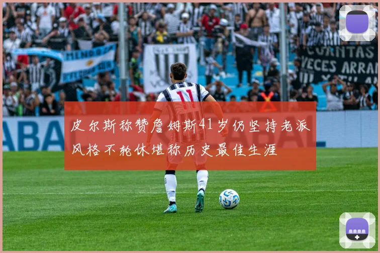 皮尔斯称赞詹姆斯41岁仍坚持老派风格不轮休堪称历史最佳生涯