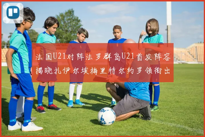 法国U21对阵法罗群岛U21首发阵容揭晓扎伊尔埃梅里特尔约罗领衔出战