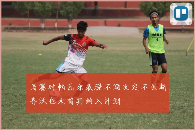 马赛对帕瓦尔表现不满决定不买断齐沃也未将其纳入计划