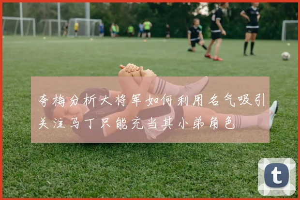 夸梅分析大将军如何利用名气吸引关注马丁只能充当其小弟角色