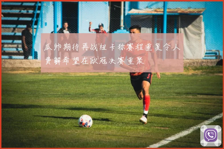 瓜帅期待再战纽卡称赛程重复令人费解希望在欧冠决赛重聚