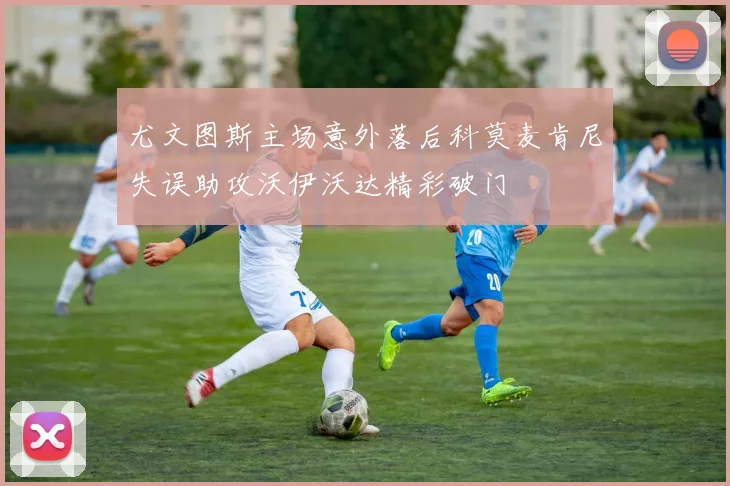 尤文图斯主场意外落后科莫麦肯尼失误助攻沃伊沃达精彩破门