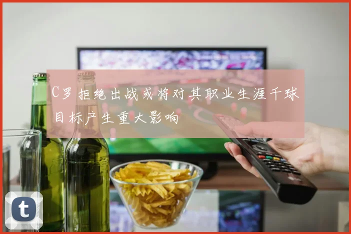 C罗拒绝出战或将对其职业生涯千球目标产生重大影响
