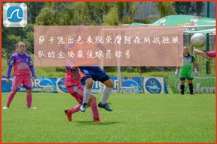 萨卡凭出色表现荣膺阿森纳战胜狼队的全场最佳球员称号