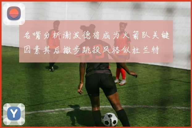 名嘴分析谢泼德将成为火箭队关键因素其后撤步跳投风格似杜兰特