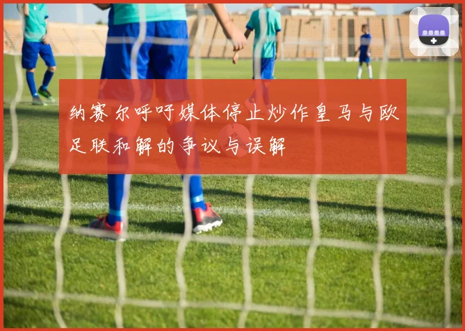 纳赛尔呼吁媒体停止炒作皇马与欧足联和解的争议与误解