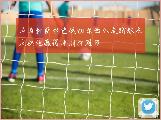 马马杜萨尔重返切尔西队友赠球衣庆祝他赢得非洲杯冠军