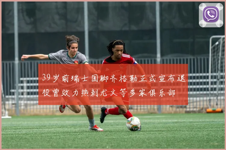 39岁前瑞士国脚齐格勒正式宣布退役曾效力热刺尤文等多家俱乐部