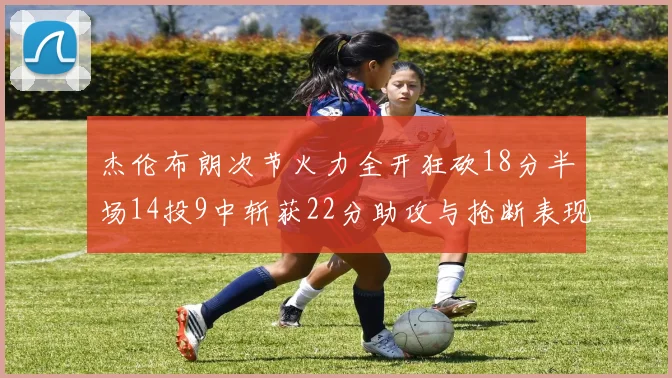 杰伦布朗次节火力全开狂砍18分半场14投9中斩获22分助攻与抢断表现出色