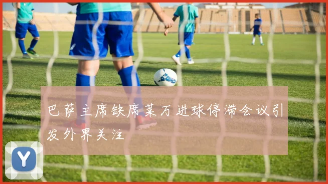 巴萨主席缺席莱万进球停滞会议引发外界关注